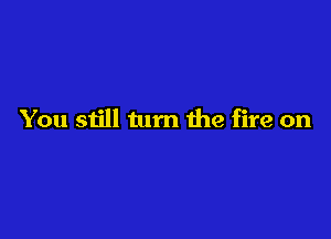 You still turn the fire on