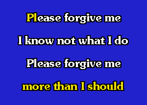 Please forgive me
I know not what I do
Please forgive me

more than I should
