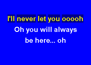 I'll never let you ooooh

Oh you will always
be here... oh