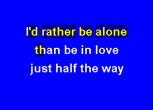 I'd rather be alone
than be in love

just half the way