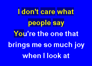 ldon't care what
people say
You're the one that

brings me so much joy

when I look at