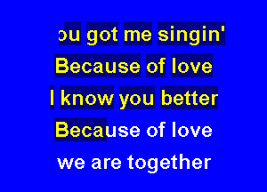 ou got me singin'
Because of love

I know you better

Because of love
we are together