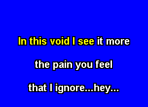 In this void I see it more

the pain you feel

that l ignore...hey...