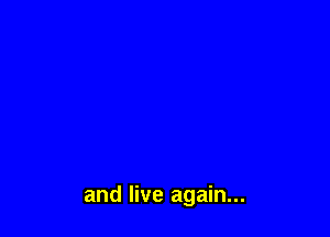 and live again...