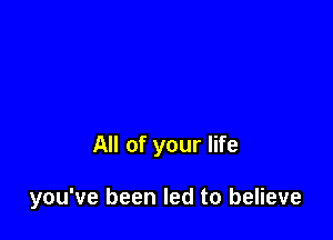 All of your life

you've been led to believe