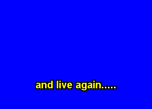 and live again .....