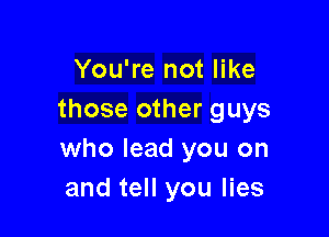 You're not like
those other guys

who lead you on
and tell you lies