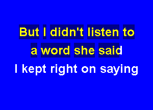 But I didn't listen to
a word she said

I kept right on saying