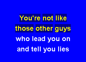 You're not like
those other guys

who lead you on
and tell you lies