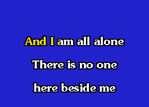 And I am all alone

There is no one

here beside me
