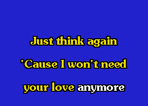 Just think again

'Cause I won't need

your love anymore