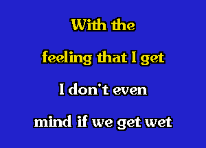 With me

feeling that I get

I don't even

mind if we get wet