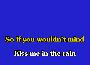 So if you wouldn't mind

Kiss me in me rain