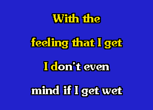 With the

feeling that I get

I don't even

mind if I get wet