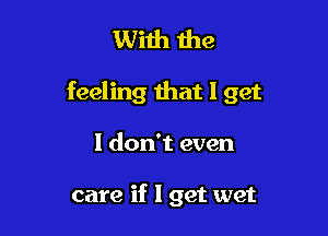 With the

feeling that I get

I don't even

care if I get wet