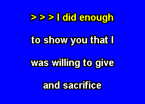 t' ?' I did enough

to show you that l
was willing to give

and sacrifice