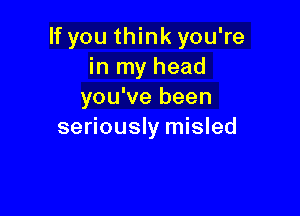 If you think you're
in my head
you've been

seriously misled