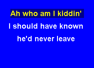 Ah who am I kiddin'
I should have known

he'd never leave