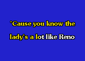 'Cause you know the

lady's a lot like Reno