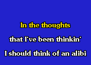 In the thoughts
that I've been thinkin'
I should think of an alibi