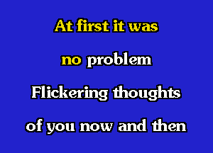 At first it was

no problem

Flickering thoughts

of you now and men
