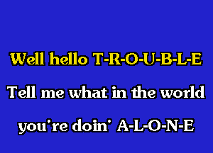 Well hello T-R-O-U-B-L-E
Tell me what in the world

you're doin' A-L-O-N-E