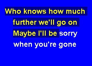 Who knows how much
further we'll go on

Maybe I'll be sorry
when you're gone