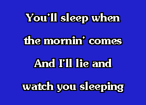 You'll sleep when
the momin' comes

And I'll lie and

watch you sleeping