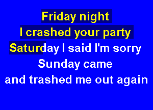 Friday night
I crashed your party
Saturday I said I'm sorry
Sunday came
and trashed me out again