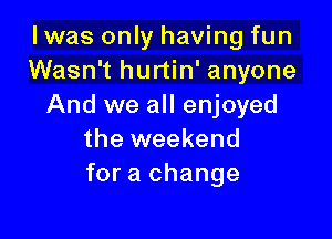 I was only having fun
Wasn't hurtin' anyone
And we all enjoyed

the weekend
for a change