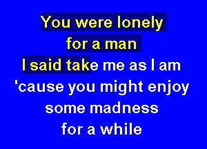 You were lonely
for a man
I said take me as I am

'cause you might enjoy
some madness
for a while