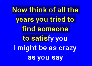 Now think of all the
years you tried to
find someone

to satisfy you
lmight be as crazy
as you say