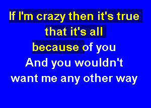 If I'm crazy then it's true
that it's all
because of you

And you wouldn't
want me any other way