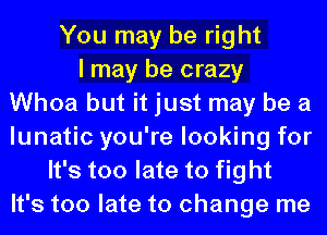 You may be right
I may be crazy
Whoa but it just may be a
lunatic you're looking for
It's too late to fight
It's too late to change me