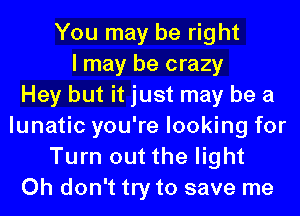 You may be right
I may be crazy
Hey but it just may be a
lunatic you're looking for
Turn out the light
Oh don't try to save me