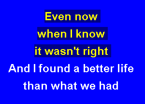 Even now
when I know

it wasn't right

And lfound a better life
than what we had