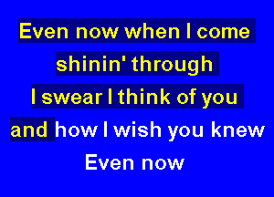 Even now when I come
shinin' through
I swear I think of you

and how I wish you knew

Even now