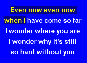 Even now even now
when I have come so far
I wonder where you are

lwonder why it's still

so hard without you