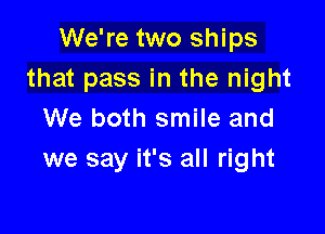 We're two ships
that pass in the night

We both smile and
we say it's all right