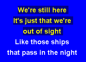 We're still here
It's just that we're

out of sight
Like those ships
that pass in the night