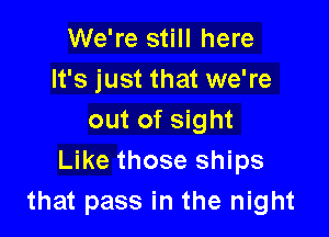 We're still here
It's just that we're

out of sight
Like those ships
that pass in the night