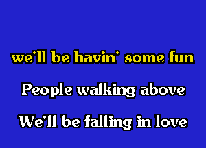 we'll be havin' some fun

People walking above

We'll be falling in love