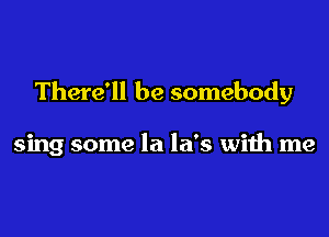 There'll be somebody

sing some la la's with me