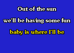 Out of the sun

we'll be having some fun

baby is where I'll be