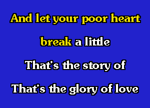 And let your poor heart
break a little

That's the story of

That's the glory of love