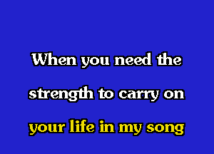 When you need the

streng1h to carry on

your life in my song