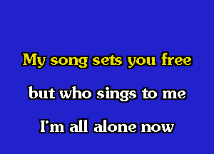 My song sets you free

but who sings to me

I'm all alone now