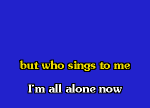 but who sings to me

I'm all alone now