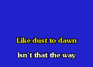 Like dust to dawn

Isn't that the way