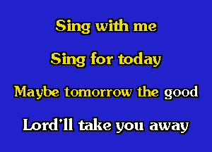 Sing with me
Sing for today

Maybe tomorrow the good

Lord'll take you away
